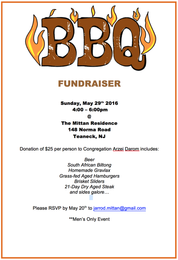 BBQ FUNDRAISER
Sunday, May 29th 2016
4:00 – 6:00pm
@
The Mittan Residence
148 Norma Road
Teaneck, NJ
Donation of $25 per person to Congregation Arzei Darom includes:
Beer
South African Biltong
Homemade Gravlax
Grass-fed Aged Hamburgers
Brisket Sliders
21-Day Dry Aged Steak
and sides galore…
Please RSVP by May 20th to jarrod.mittan@gmail.com
**Men’s Only Event
