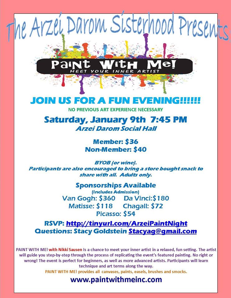 The Arzei Darom Sisterhood Presents: Paint with Me! with Nikki Sausen. Saturday Night, January 9, 2015 at 7:45 pm. PAINT WITH ME! with Nikki Sausen is a chance to meet your inner artist in a relaxed, fun setting. The artist will guide you step-by-step through the process of replicating the event’s featured painting. No right or wrong! The event is perfect for beginners, as well as more advanced artists. Participants will learn technique and art terms along the way. Bring your friends and RSVP here: http://tinyurl.com/ArzeiPaintNight.