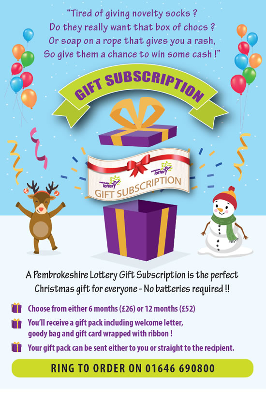 A Pembrokeshire Lottery Gift Subscription
is the perfect Christmas gift for everyone
- No batteries required !!
GIFT SUBSCRIPTION
Choose from either 6 months (£26) or 12 months (£52)
You’ll receive a gift pack including welcome letter,
goody bag and gift card wrapped with ribbon !
Your gift pack can be sent either to you or
straight to the recipient.
RING TO ORDER ON 01646 690800